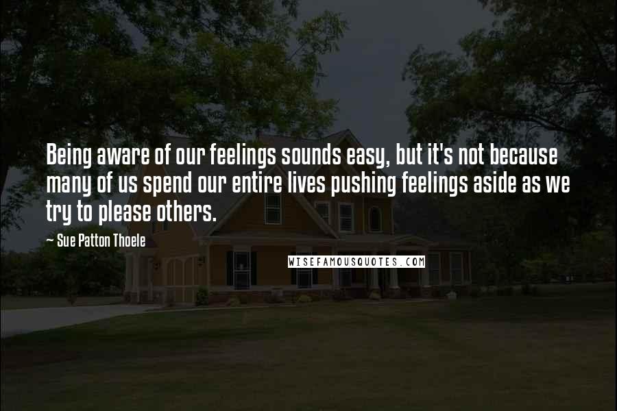 Sue Patton Thoele Quotes: Being aware of our feelings sounds easy, but it's not because many of us spend our entire lives pushing feelings aside as we try to please others.