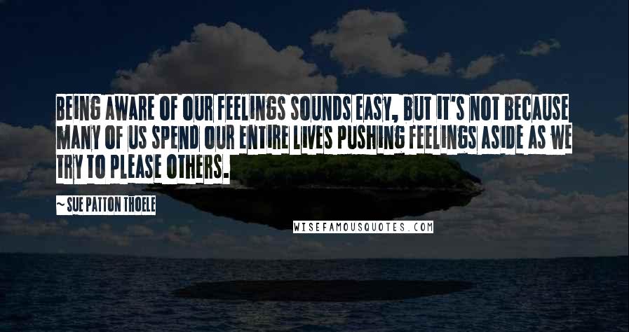 Sue Patton Thoele Quotes: Being aware of our feelings sounds easy, but it's not because many of us spend our entire lives pushing feelings aside as we try to please others.