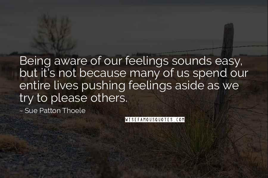 Sue Patton Thoele Quotes: Being aware of our feelings sounds easy, but it's not because many of us spend our entire lives pushing feelings aside as we try to please others.