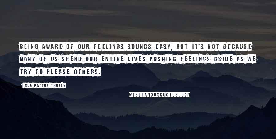 Sue Patton Thoele Quotes: Being aware of our feelings sounds easy, but it's not because many of us spend our entire lives pushing feelings aside as we try to please others.