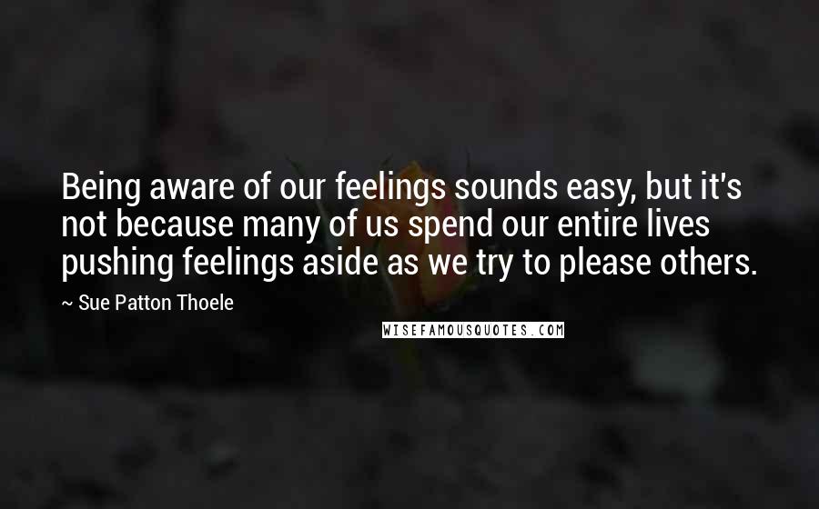 Sue Patton Thoele Quotes: Being aware of our feelings sounds easy, but it's not because many of us spend our entire lives pushing feelings aside as we try to please others.