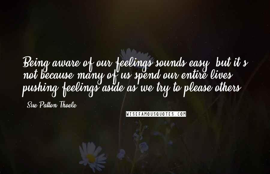 Sue Patton Thoele Quotes: Being aware of our feelings sounds easy, but it's not because many of us spend our entire lives pushing feelings aside as we try to please others.