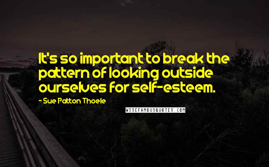 Sue Patton Thoele Quotes: It's so important to break the pattern of looking outside ourselves for self-esteem.