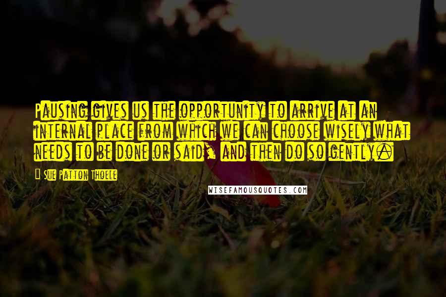 Sue Patton Thoele Quotes: Pausing gives us the opportunity to arrive at an internal place from which we can choose wisely what needs to be done or said, and then do so gently.