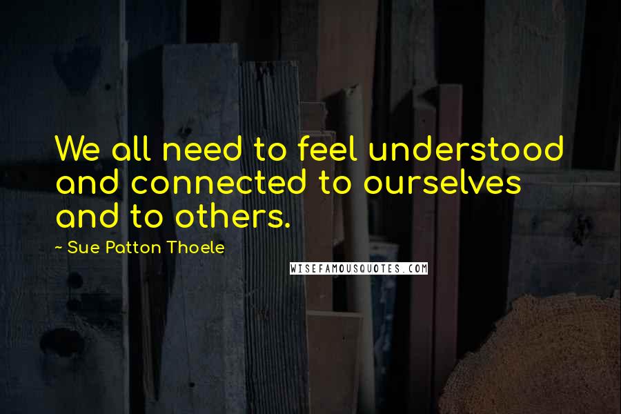 Sue Patton Thoele Quotes: We all need to feel understood and connected to ourselves and to others.