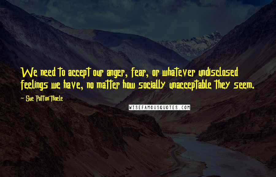 Sue Patton Thoele Quotes: We need to accept our anger, fear, or whatever undisclosed feelings we have, no matter how socially unacceptable they seem.