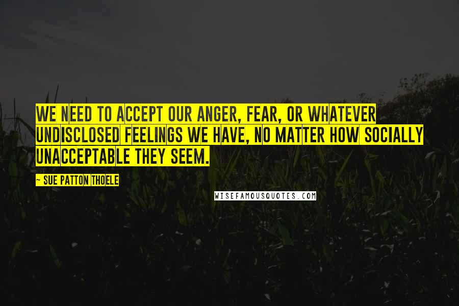 Sue Patton Thoele Quotes: We need to accept our anger, fear, or whatever undisclosed feelings we have, no matter how socially unacceptable they seem.