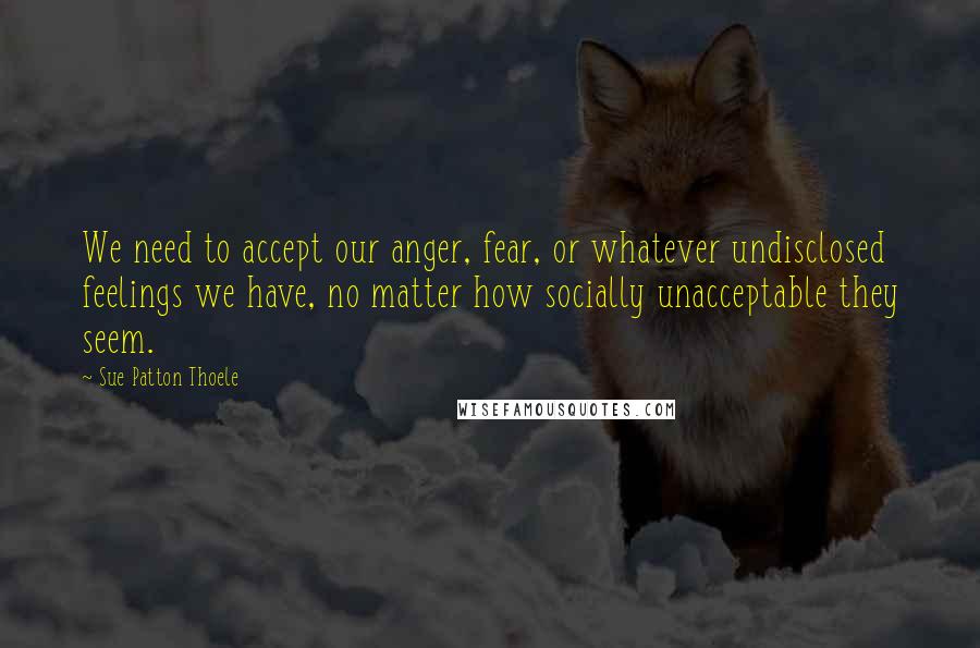 Sue Patton Thoele Quotes: We need to accept our anger, fear, or whatever undisclosed feelings we have, no matter how socially unacceptable they seem.