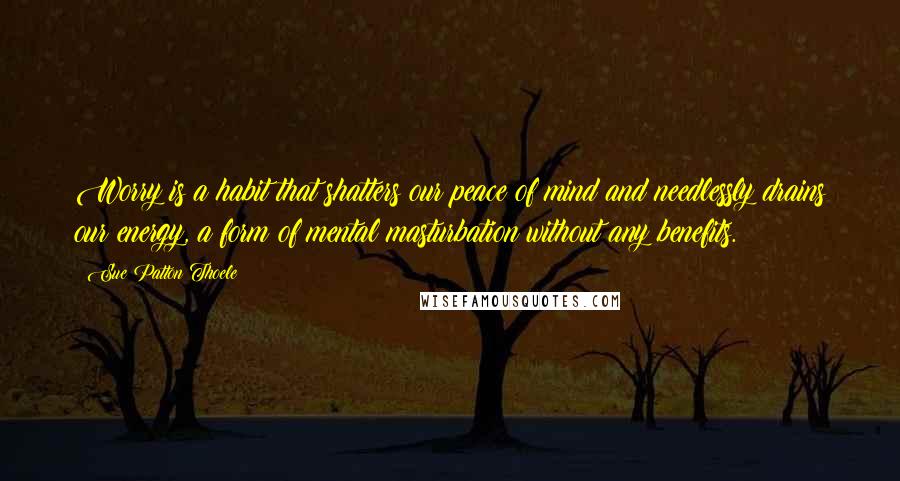 Sue Patton Thoele Quotes: Worry is a habit that shatters our peace of mind and needlessly drains our energy, a form of mental masturbation without any benefits.