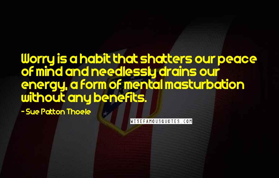 Sue Patton Thoele Quotes: Worry is a habit that shatters our peace of mind and needlessly drains our energy, a form of mental masturbation without any benefits.