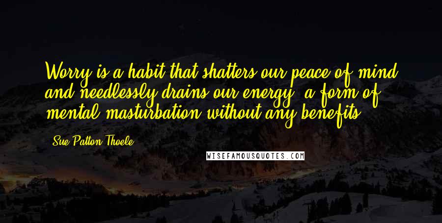 Sue Patton Thoele Quotes: Worry is a habit that shatters our peace of mind and needlessly drains our energy, a form of mental masturbation without any benefits.