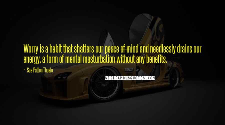 Sue Patton Thoele Quotes: Worry is a habit that shatters our peace of mind and needlessly drains our energy, a form of mental masturbation without any benefits.