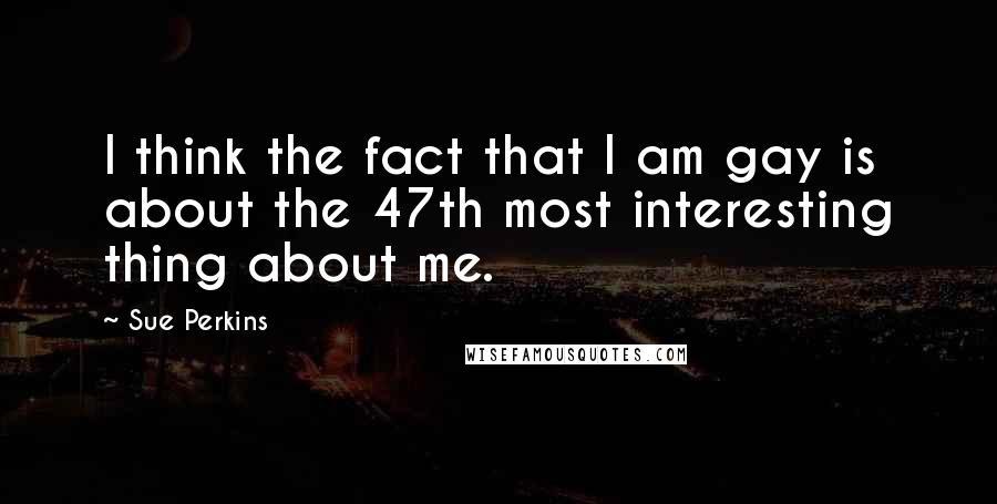 Sue Perkins Quotes: I think the fact that I am gay is about the 47th most interesting thing about me.