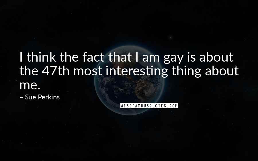 Sue Perkins Quotes: I think the fact that I am gay is about the 47th most interesting thing about me.