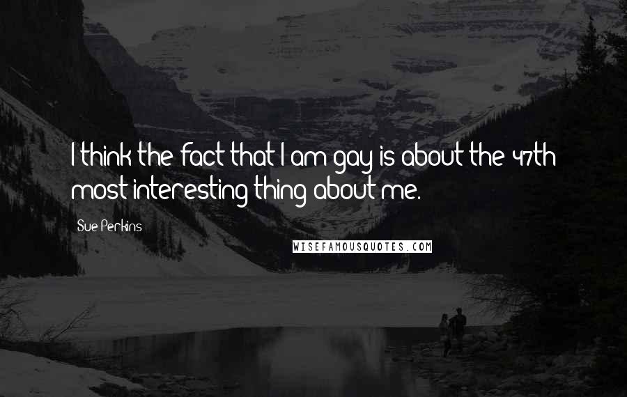 Sue Perkins Quotes: I think the fact that I am gay is about the 47th most interesting thing about me.