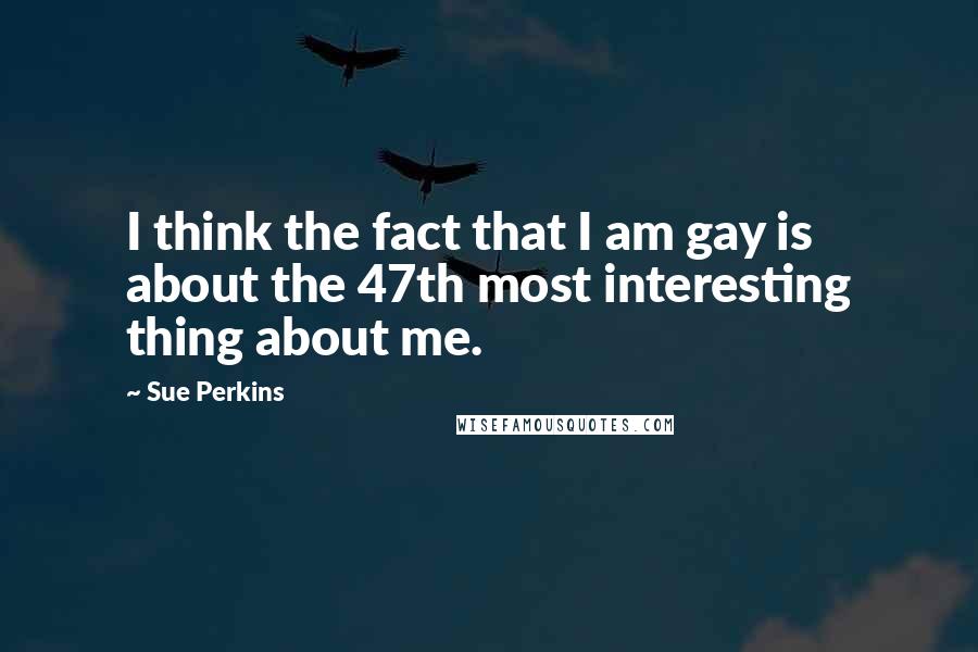 Sue Perkins Quotes: I think the fact that I am gay is about the 47th most interesting thing about me.