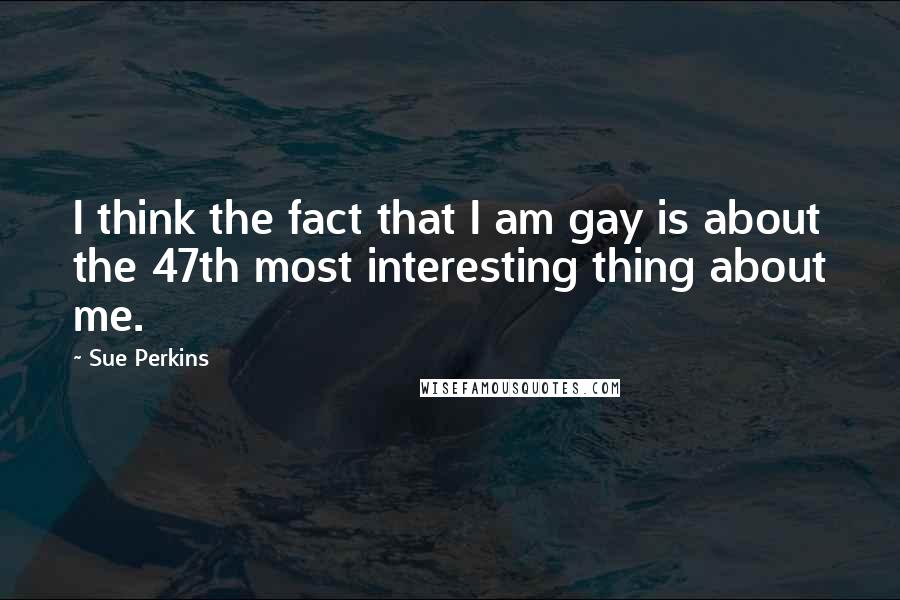 Sue Perkins Quotes: I think the fact that I am gay is about the 47th most interesting thing about me.