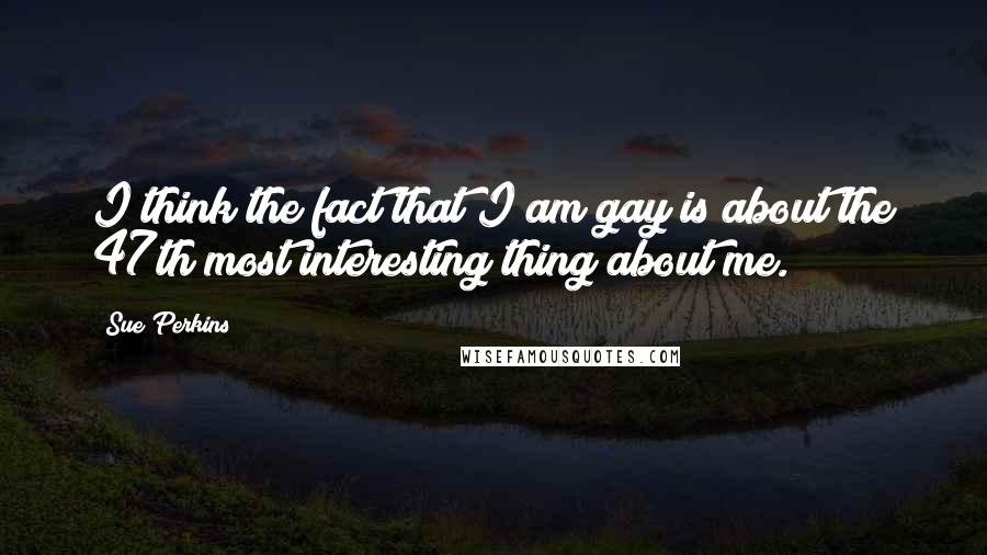 Sue Perkins Quotes: I think the fact that I am gay is about the 47th most interesting thing about me.