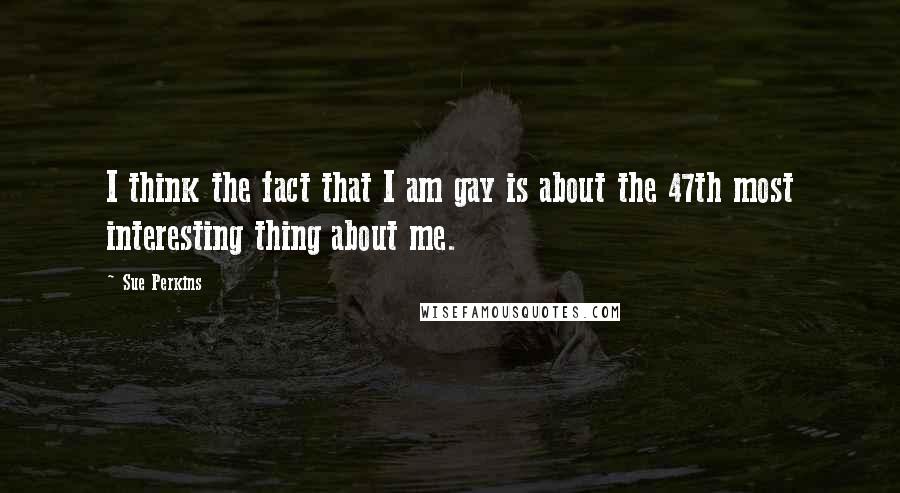 Sue Perkins Quotes: I think the fact that I am gay is about the 47th most interesting thing about me.