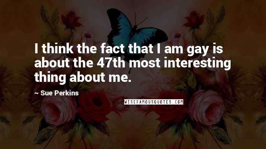 Sue Perkins Quotes: I think the fact that I am gay is about the 47th most interesting thing about me.