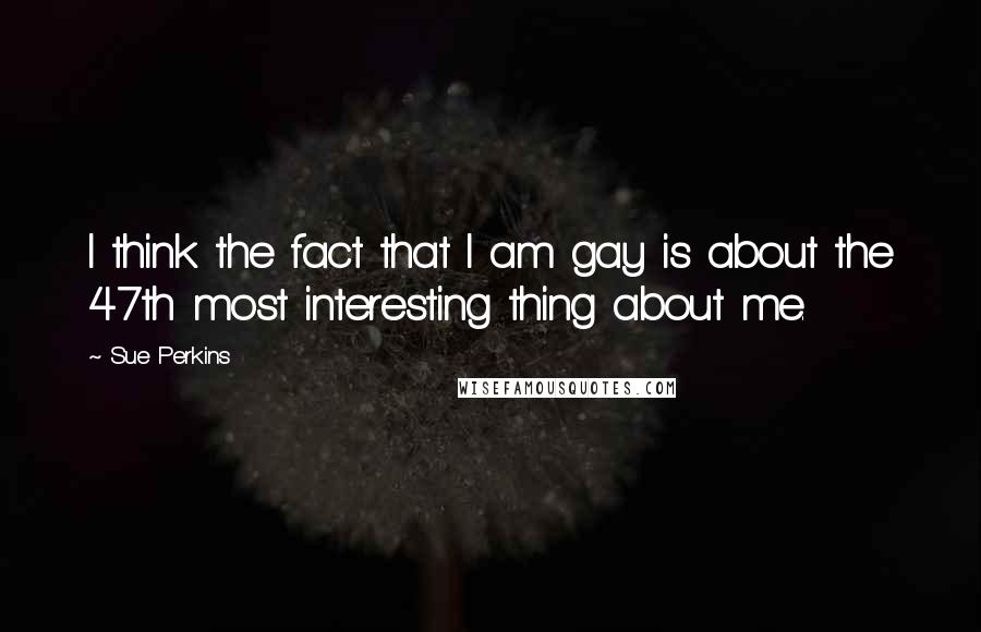 Sue Perkins Quotes: I think the fact that I am gay is about the 47th most interesting thing about me.