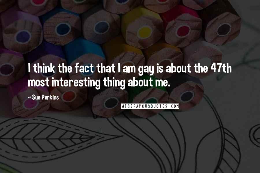 Sue Perkins Quotes: I think the fact that I am gay is about the 47th most interesting thing about me.