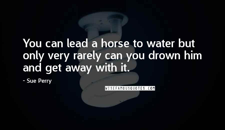 Sue Perry Quotes: You can lead a horse to water but only very rarely can you drown him and get away with it.
