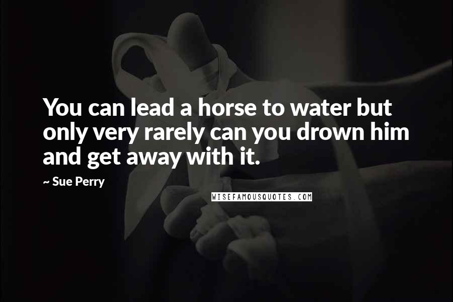 Sue Perry Quotes: You can lead a horse to water but only very rarely can you drown him and get away with it.