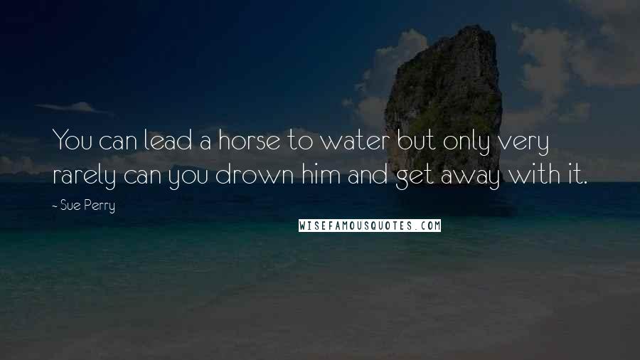 Sue Perry Quotes: You can lead a horse to water but only very rarely can you drown him and get away with it.