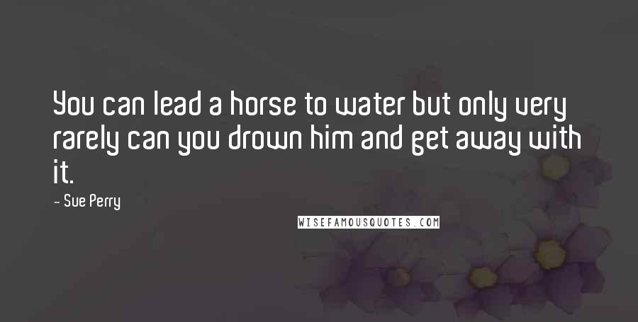 Sue Perry Quotes: You can lead a horse to water but only very rarely can you drown him and get away with it.