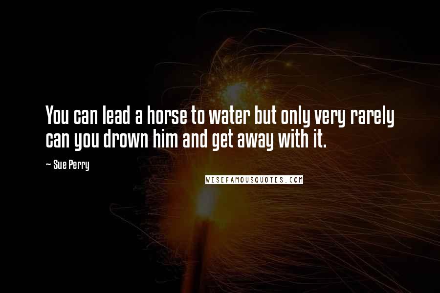 Sue Perry Quotes: You can lead a horse to water but only very rarely can you drown him and get away with it.