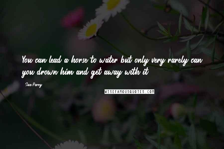 Sue Perry Quotes: You can lead a horse to water but only very rarely can you drown him and get away with it.