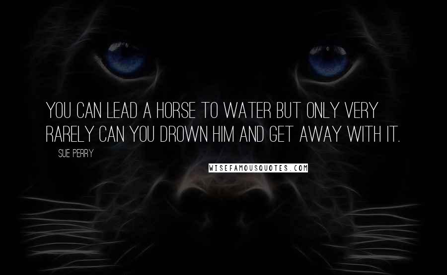 Sue Perry Quotes: You can lead a horse to water but only very rarely can you drown him and get away with it.