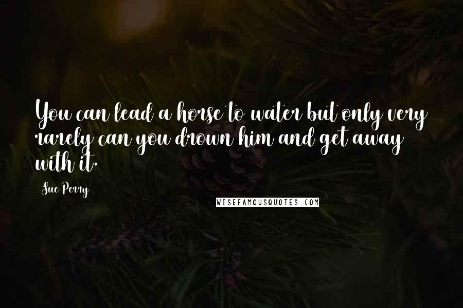 Sue Perry Quotes: You can lead a horse to water but only very rarely can you drown him and get away with it.