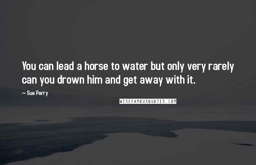 Sue Perry Quotes: You can lead a horse to water but only very rarely can you drown him and get away with it.