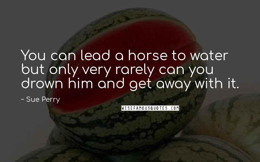 Sue Perry Quotes: You can lead a horse to water but only very rarely can you drown him and get away with it.