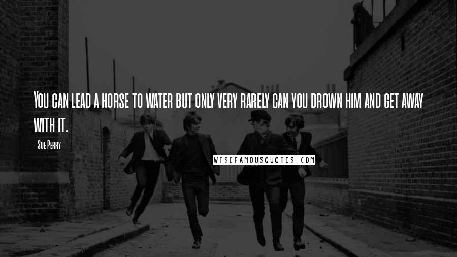 Sue Perry Quotes: You can lead a horse to water but only very rarely can you drown him and get away with it.