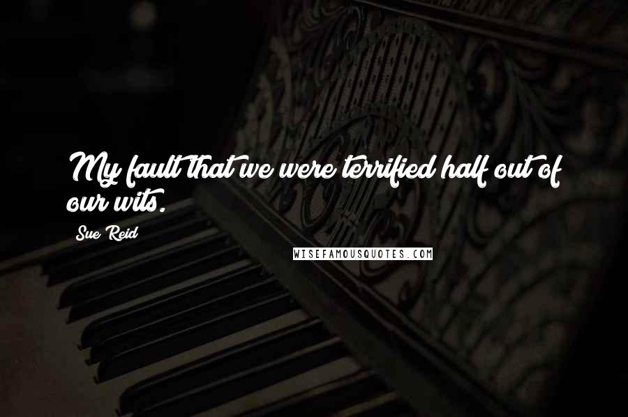 Sue Reid Quotes: My fault that we were terrified half out of our wits.