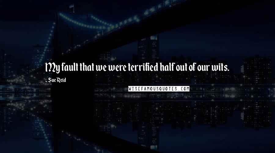 Sue Reid Quotes: My fault that we were terrified half out of our wits.