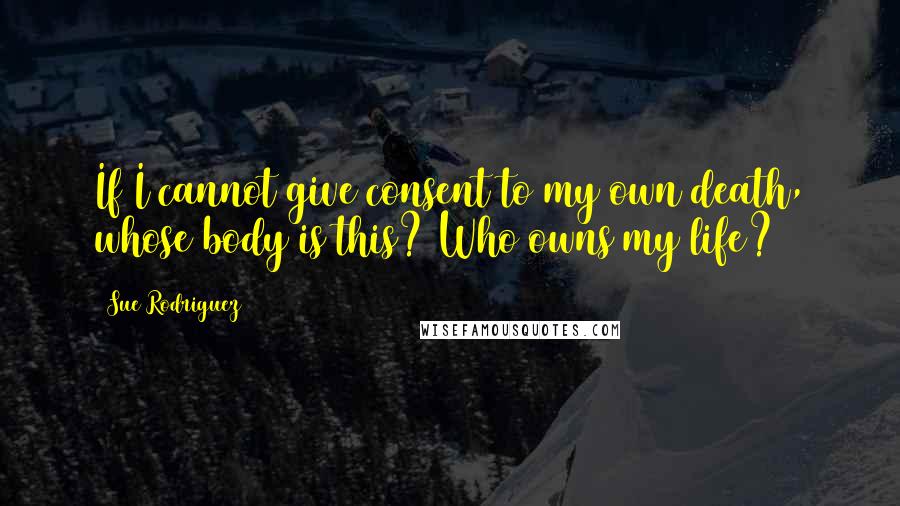 Sue Rodriguez Quotes: If I cannot give consent to my own death, whose body is this? Who owns my life?