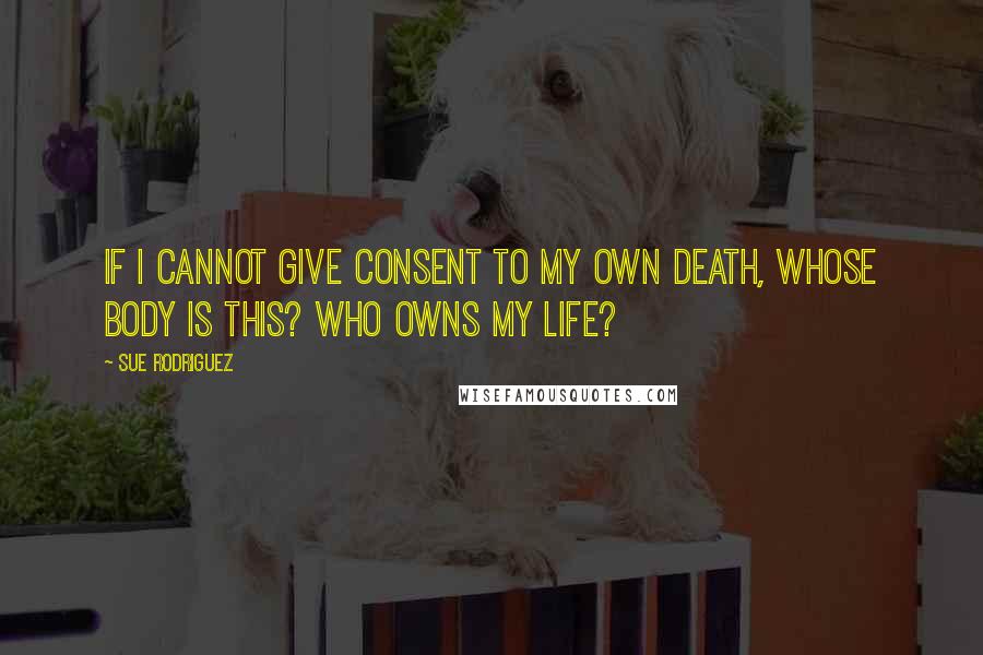 Sue Rodriguez Quotes: If I cannot give consent to my own death, whose body is this? Who owns my life?