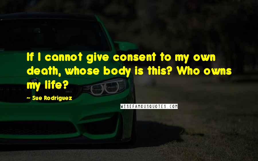 Sue Rodriguez Quotes: If I cannot give consent to my own death, whose body is this? Who owns my life?