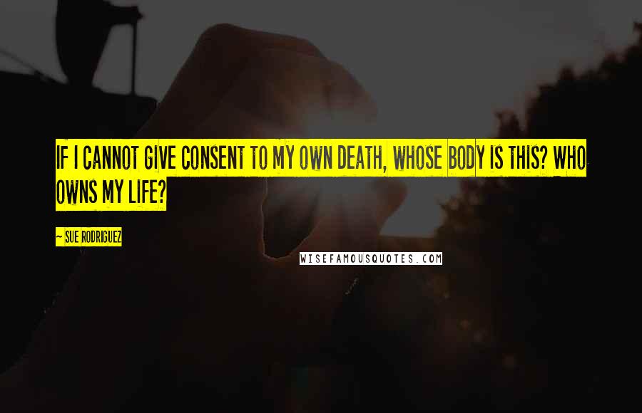 Sue Rodriguez Quotes: If I cannot give consent to my own death, whose body is this? Who owns my life?