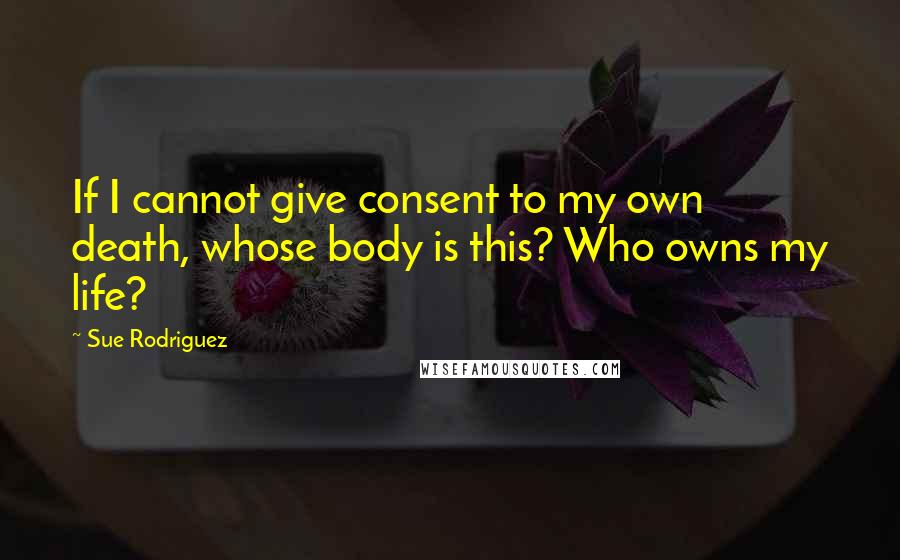 Sue Rodriguez Quotes: If I cannot give consent to my own death, whose body is this? Who owns my life?