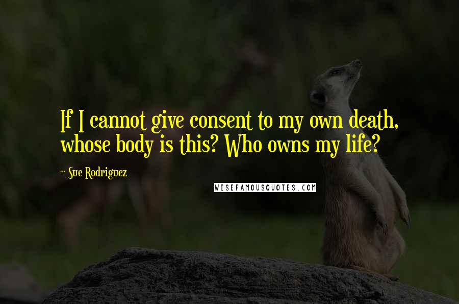 Sue Rodriguez Quotes: If I cannot give consent to my own death, whose body is this? Who owns my life?