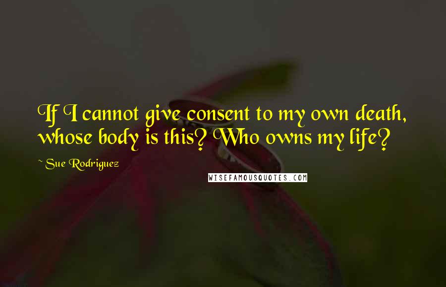 Sue Rodriguez Quotes: If I cannot give consent to my own death, whose body is this? Who owns my life?