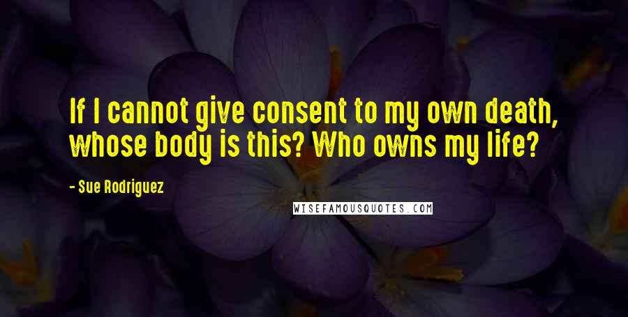 Sue Rodriguez Quotes: If I cannot give consent to my own death, whose body is this? Who owns my life?