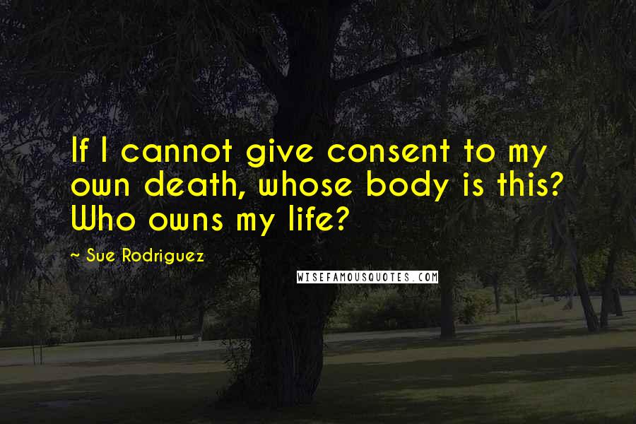 Sue Rodriguez Quotes: If I cannot give consent to my own death, whose body is this? Who owns my life?