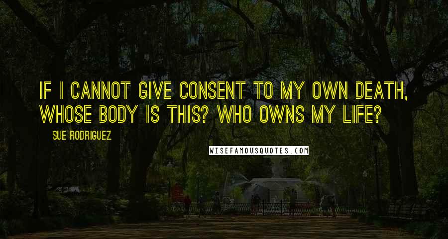 Sue Rodriguez Quotes: If I cannot give consent to my own death, whose body is this? Who owns my life?