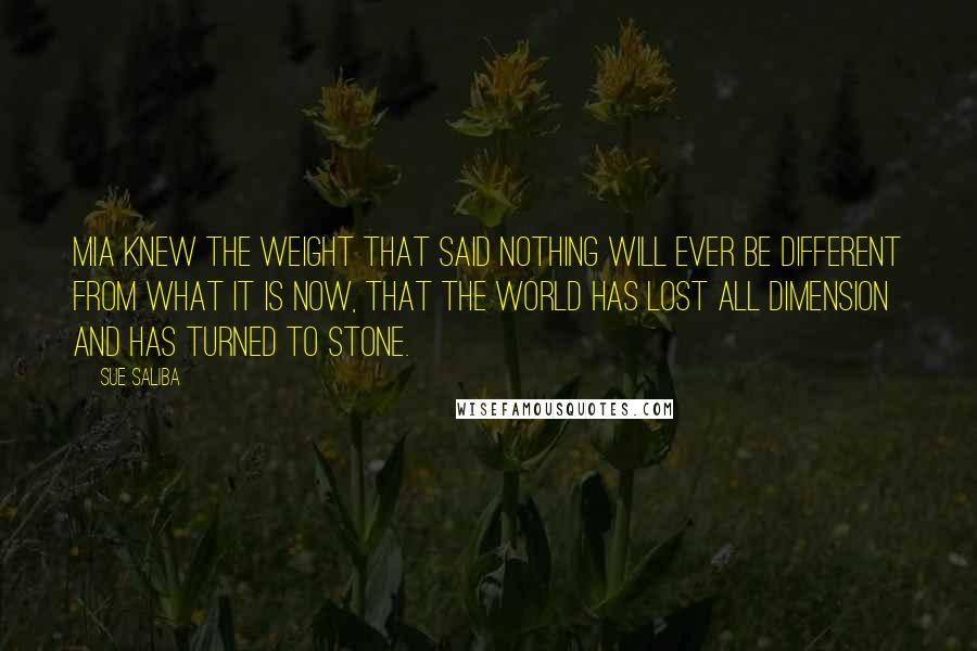 Sue Saliba Quotes: Mia knew the weight that said nothing will ever be different from what it is now, that the world has lost all dimension and has turned to stone.